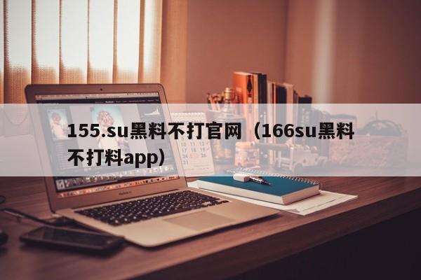 155.su黑料不打官网（166su黑料不打料app）